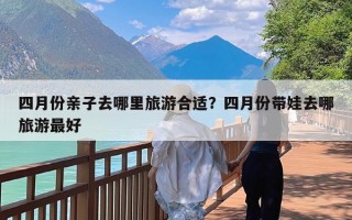 四月份亲子去哪里旅游合适？四月份带娃去哪旅游最好
