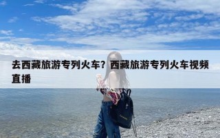 去西藏旅游专列火车？西藏旅游专列火车视频直播