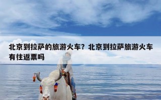 北京到拉萨的旅游火车？北京到拉萨旅游火车有往返票吗