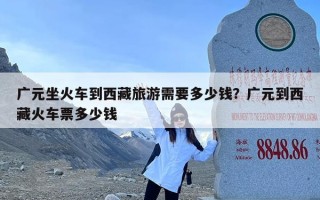 广元坐火车到西藏旅游需要多少钱？广元到西藏火车票多少钱