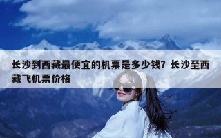 长沙到西藏最便宜的机票是多少钱？长沙至西藏飞机票价格