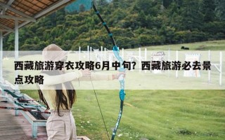 西藏旅游穿衣攻略6月中旬？西藏旅游必去景点攻略