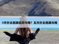 5月份去西藏旅游攻略？五月份去西藏攻略