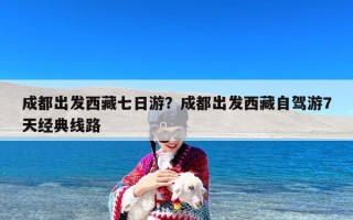 成都出发西藏七日游？成都出发西藏自驾游7天经典线路