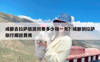 成都去拉萨旅游团要多少钱一天？成都到拉萨旅行跟团费用