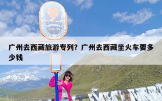 广州去西藏旅游专列？广州去西藏坐火车要多少钱