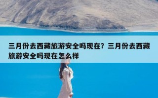 三月份去西藏旅游安全吗现在？三月份去西藏旅游安全吗现在怎么样