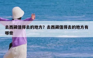 去西藏值得去的地方？去西藏值得去的地方有哪些