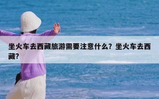 坐火车去西藏旅游需要注意什么？坐火车去西藏?