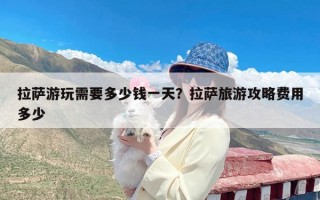 拉萨游玩需要多少钱一天？拉萨旅游攻略费用多少