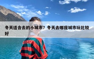 冬天适合去的小城市？冬天去哪座城市玩比较好