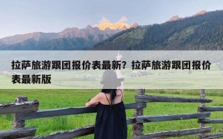 拉萨旅游跟团报价表最新？拉萨旅游跟团报价表最新版