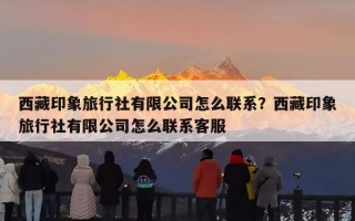 西藏印象旅行社有限公司怎么联系？西藏印象旅行社有限公司怎么联系客服
