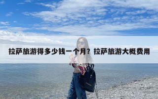 拉萨旅游得多少钱一个月？拉萨旅游大概费用
