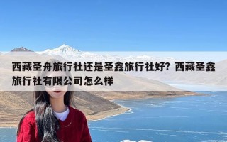 西藏圣舟旅行社还是圣鑫旅行社好？西藏圣鑫旅行社有限公司怎么样