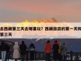 去西藏第三天去哪里玩？西藏旅游的第一天和第三天