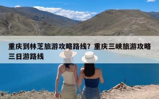 重庆到林芝旅游攻略路线？重庆三峡旅游攻略三日游路线