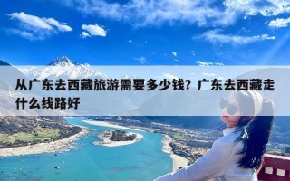 从广东去西藏旅游需要多少钱？广东去西藏走什么线路好