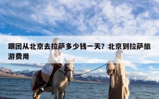 跟团从北京去拉萨多少钱一天？北京到拉萨旅游费用
