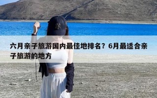 六月亲子旅游国内最佳地排名？6月最适合亲子旅游的地方