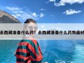 去西藏准备什么药？去西藏准备什么药物最好