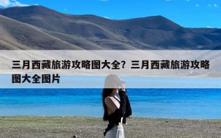 三月西藏旅游攻略图大全？三月西藏旅游攻略图大全图片