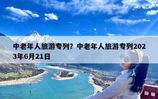 中老年人旅游专列？中老年人旅游专列2023年6月21日