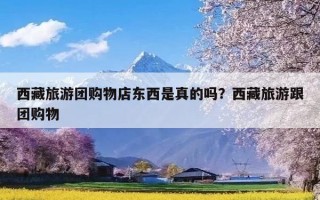 西藏旅游团购物店东西是真的吗？西藏旅游跟团购物