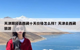 天津跟团去西藏十天价格怎么样？天津去西藏旅游