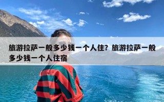 旅游拉萨一般多少钱一个人住？旅游拉萨一般多少钱一个人住宿