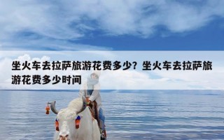 坐火车去拉萨旅游花费多少？坐火车去拉萨旅游花费多少时间