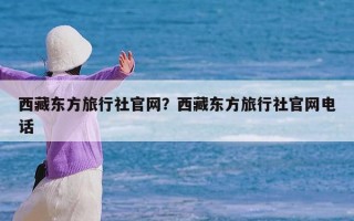 西藏东方旅行社官网？西藏东方旅行社官网电话