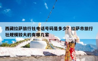 西藏拉萨旅行社电话号码是多少？拉萨市旅行社规模较大的有哪几家