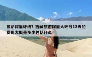 拉萨阿里环线？西藏旅游阿里大环线13天的费用大概是多少包括什么