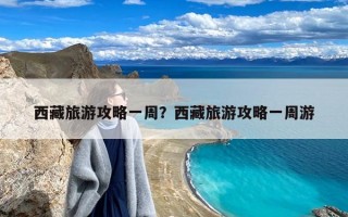 西藏旅游攻略一周？西藏旅游攻略一周游