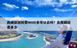 西藏旅游团费4000多可以去吗？去西藏团费多少