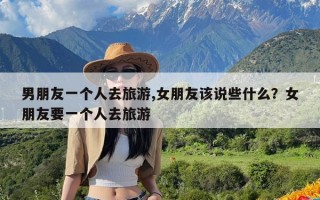 男朋友一个人去旅游,女朋友该说些什么？女朋友要一个人去旅游