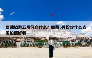 西藏旅游五月份穿什么？西藏5月份穿什么衣服拍照好看