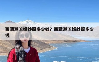 西藏潮流婚纱照多少钱？西藏潮流婚纱照多少钱