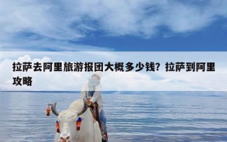 拉萨去阿里旅游报团大概多少钱？拉萨到阿里攻略