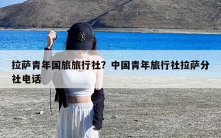 拉萨青年国旅旅行社？中国青年旅行社拉萨分社电话