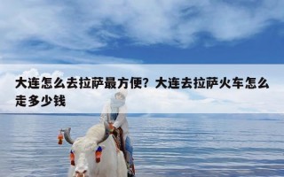 大连怎么去拉萨最方便？大连去拉萨火车怎么走多少钱