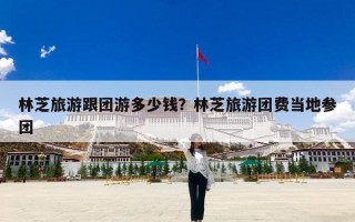 林芝旅游跟团游多少钱？林芝旅游团费当地参团