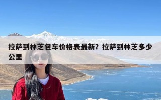 拉萨到林芝包车价格表最新？拉萨到林芝多少公里