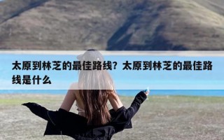 太原到林芝的最佳路线？太原到林芝的最佳路线是什么