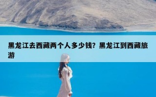 黑龙江去西藏两个人多少钱？黑龙江到西藏旅游
