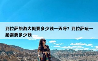 到拉萨旅游大概要多少钱一天呀？到拉萨玩一趟需要多少钱