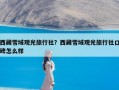 西藏雪域观光旅行社？西藏雪域观光旅行社口碑怎么样