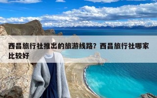 西昌旅行社推出的旅游线路？西昌旅行社哪家比较好