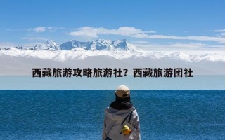 西藏旅游攻略旅游社？西藏旅游团社